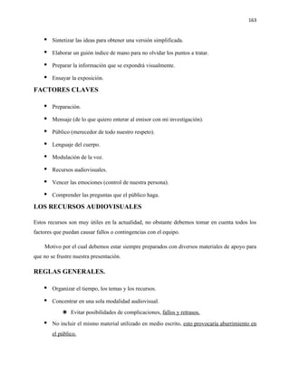 163


       Sintetizar las ideas para obtener una versión simplificada.

       Elaborar un guión índice de mano para no olvidar los puntos a tratar.

       Preparar la información que se expondrá visualmente.

       Ensayar la exposición.

FACTORES CLAVES

       Preparación.

       Mensaje (de lo que quiero enterar al emisor con mi investigación).

       Público (merecedor de todo nuestro respeto).

       Lenguaje del cuerpo.

       Modulación de la voz.

       Recursos audiovisuales.

       Vencer las emociones (control de nuestra persona).

       Comprender las preguntas que el público haga.

LOS RECURSOS AUDIOVISUALES

Estos recursos son muy útiles en la actualidad, no obstante debemos tomar en cuenta todos los
factores que puedan causar fallos o contingencias con el equipo.

    Motivo por el cual debemos estar siempre preparados con diversos materiales de apoyo para
que no se frustre nuestra presentación.

REGLAS GENERALES.

       Organizar el tiempo, los temas y los recursos.

       Concentrar en una sola modalidad audiovisual.
             Evitar posibilidades de complicaciones, fallos y retrasos.
       No incluir el mismo material utilizado en medio escrito, esto provocaría aburrimiento en
        el público.
 