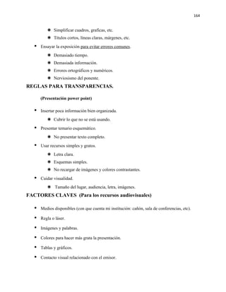164


           Simplificar cuadros, graficas, etc.
           Títulos cortos, líneas claras, márgenes, etc.
      Ensayar la exposición para evitar errores comunes.
           Demasiado tiempo.
           Demasiada información.
           Errores ortográficos y numéricos.
           Nerviosismo del ponente.
REGLAS PARA TRANSPARENCIAS.

       (Presentación power point)

      Insertar poca información bien organizada.
           Cubrir lo que no se está usando.
      Presentar temario esquemático.
           No presentar texto completo.
      Usar recursos simples y gratos.
           Letra clara.
           Esquemas simples.
           No recargar de imágenes y colores contrastantes.
      Cuidar visualidad.
           Tamaño del lugar, audiencia, letra, imágenes.
FACTORES CLAVES (Para los recursos audiovisuales)

      Medios disponibles (con que cuenta mi institución: cañón, sala de conferencias, etc).

      Regla o láser.

      Imágenes y palabras.

      Colores para hacer más grata la presentación.

      Tablas y gráficos.

      Contacto visual relacionado con el emisor.
 