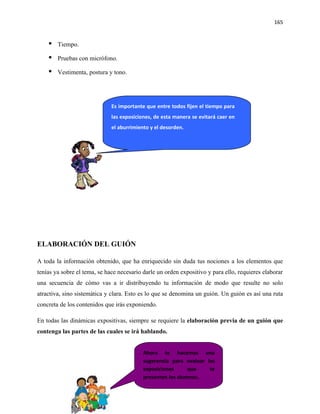 165


       Tiempo.

       Pruebas con micrófono.

       Vestimenta, postura y tono.




                              Es importante que entre todos fijen el tiempo para
                              las exposiciones, de esta manera se evitará caer en
                              el aburrimiento y el desorden.




ELABORACIÓN DEL GUIÓN

A toda la información obtenido, que ha enriquecido sin duda tus nociones a los elementos que
tenías ya sobre el tema, se hace necesario darle un orden expositivo y para ello, requieres elaborar
una secuencia de cómo vas a ir distribuyendo tu información de modo que resulte no solo
atractiva, sino sistemática y clara. Esto es lo que se denomina un guión. Un guión es así una ruta
concreta de los contenidos que irás exponiendo.

En todas las dinámicas expositivas, siempre se requiere la elaboración previa de un guión que
contenga las partes de las cuales se irá hablando.


                                           Ahora te hacemos una
                                           sugerencia para evaluar las
                                           exposiciones      que    te
                                           presenten los alumnos.
 