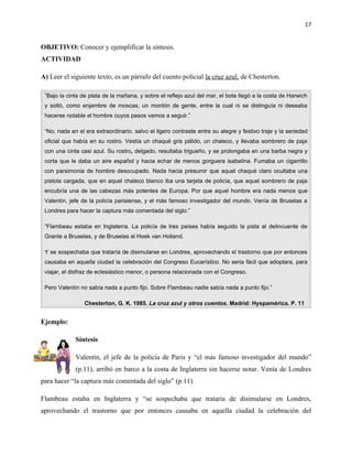 17


OBJETIVO: Conocer y ejemplificar la síntesis.
ACTIVIDAD

A) Leer el siguiente texto, es un párrafo del cuento policial la cruz azul, de Chesterton.

 ”Bajo la cinta de plata de la mañana, y sobre el reflejo azul del mar, el bote llegó a la costa de Harwich
 y soltó, como enjambre de moscas, un montón de gente, entre la cual ni se distinguía ni deseaba
 hacerse notable el hombre cuyos pasos vamos a seguir.”

 “No; nada en el era extraordinario, salvo el ligero contraste entre su alegre y festivo traje y la seriedad
 oficial que había en su rostro. Vestía un chaqué gris pálido, un chaleco, y llevaba sombrero de paja
 con una cinta casi azul. Su rostro, delgado, resultaba trigueño, y se prolongaba en una barba negra y
 corta que le daba un aire español y hacia echar de menos gorguera isabelina. Fumaba un cigarrillo
 con parsimonia de hombre desocupado. Nada hacia presumir que aquel chaqué claro ocultaba una
 pistola cargada, que en aquel chaleco blanco iba una tarjeta de policía, que aquel sombrero de paja
 encubría una de las cabezas más potentes de Europa. Por que aquel hombre era nada menos que
 Valentín, jefe de la policía parisiense, y el más famoso investigador del mundo. Venía de Bruselas a
 Londres para hacer la captura más comentada del siglo.”

 “Flambeau estaba en Inglaterra. La policía de tres países había seguido la pista al delincuente de
 Grante a Bruselas, y de Bruselas al Hoek van Holland.

 Y se sospechaba que trataría de disimularse en Londres, aprovechando el trastorno que por entonces
 causaba en aquella ciudad la celebración del Congreso Eucarístico. No seria fácil que adoptara, para
 viajar, el disfraz de eclesiástico menor, o persona relacionada con el Congreso.

 Pero Valentín no sabía nada a punto fijo. Sobre Flambeau nadie sabía nada a punto fijo.”

                 Chesterton, G. K. 1985. La cruz azul y otros cuentos. Madrid: Hyspamérica. P. 11


Ejemplo:

             Síntesis

             Valentín, el jefe de la policía de Paris y “el más famoso investigador del mundo”
             (p.11), arribó en barco a la costa de Inglaterra sin hacerse notar. Venía de Londres
para hacer “la captura más comentada del siglo” (p.11).

Flambeau estaba en Inglaterra y “se sospechaba que trataría de disimularse en Londres,
aprovechando el trastorno que por entonces causaba en aquella ciudad la celebración del
 