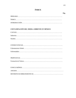 172


                         ÍNDICE
                                                 Pág.

PRÓLOGO………………………………………………………………………………

ÍNDICE…………………………………………………………………………………

INTRODUCCIÓN………………………………………………………………………



CONTAMINACIÓN DEL MEDIA AMBIENTE EN MÉXICO

CAUSAS………………………………………………………………………………..

Industrias………………………………………………………………………………..

Hombre………………………………………………………………………………….



CONSECUENCIAS……………………………………………………………………..

Calentamiento Global……………………………………………………………………

Enfermedades……………………………………………………………………………



PROPUESTAS…………………………………………………………………………..

Formación de Valores……………………………………………………………………



CONCLUSIÓNES……………………………………………………………………..

ANEXOS………………………………………………………………………………….

REFERENCIAS BIBLIOGRÁFICAS……………………………………………………
 