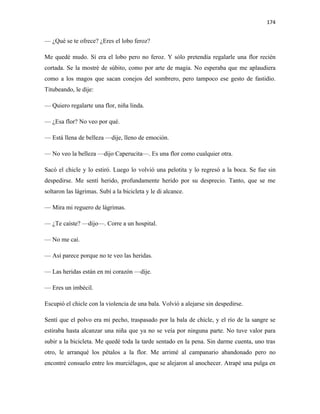 174


— ¿Qué se te ofrece? ¿Eres el lobo feroz?

Me quedé mudo. Sí era el lobo pero no feroz. Y sólo pretendía regalarle una flor recién
cortada. Se la mostré de súbito, como por arte de magia. No esperaba que me aplaudiera
como a los magos que sacan conejos del sombrero, pero tampoco ese gesto de fastidio.
Titubeando, le dije:

— Quiero regalarte una flor, niña linda.

— ¿Esa flor? No veo por qué.

— Está llena de belleza —dije, lleno de emoción.

— No veo la belleza —dijo Caperucita—. Es una flor como cualquier otra.

Sacó el chicle y lo estiró. Luego lo volvió una pelotita y lo regresó a la boca. Se fue sin
despedirse. Me sentí herido, profundamente herido por su desprecio. Tanto, que se me
soltaron las lágrimas. Subí a la bicicleta y le di alcance.

— Mira mi reguero de lágrimas.

— ¿Te caíste? —dijo—. Corre a un hospital.

— No me caí.

— Así parece porque no te veo las heridas.

— Las heridas están en mi corazón —dije.

— Eres un imbécil.

Escupió el chicle con la violencia de una bala. Volvió a alejarse sin despedirse.

Sentí que el polvo era mi pecho, traspasado por la bala de chicle, y el río de la sangre se
estiraba hasta alcanzar una niña que ya no se veía por ninguna parte. No tuve valor para
subir a la bicicleta. Me quedé toda la tarde sentado en la pena. Sin darme cuenta, uno tras
otro, le arranqué los pétalos a la flor. Me arrimé al campanario abandonado pero no
encontré consuelo entre los murciélagos, que se alejaron al anochecer. Atrapé una pulga en
 