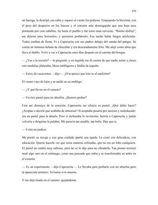 175


mi barriga, la destripé con rabia y esparcí al viento los pedazos. Empujando la bicicleta, con
el peso del desprecio en los huesos y el corazón más desmigajado que una hoja seca
pisoteada por cien caballos, fui hasta el pueblo y me tomé unas cervezas. “Bonito disfraz”,
me dijeron unos borrachos, y quisieron probárselo. Esa noche había fuegos artificiales.
Todos estaban de fiesta. Vi a Caperucita con sus padres debajo del samán del parque. Se
comía un inmenso helado de chocolate y era descaradamente feliz. Me alejé como alma que
lleva el diablo. Volví a ver a Caperucita unos días después en el camino del bosque.

— ¿Vas a la escuela? —le pregunté, y en seguida me di cuenta de que nadie asiste a clases
con sandalias plateadas, blusa ombliguera y faldita de juguete.

— Estoy de vacaciones —dijo—. ¿O te parece que éste es el uniforme?

El viento vino de lejos y se anidó en su ombligo.

— ¿Y qué llevas en el canasto?

— Un rico pastel para mi abuelita. ¿Quieres probar?

Casi me desmayo de la emoción. Caperucita me ofrecía su pastel. ¿Qué debía hacer?
¿Aceptar o decirle que acababa de almorzar? Si aceptaba pasaría por ansioso y maleducado:
era un pastel para la abuela. Pero si rechazaba la invitación, heriría a Caperucita y jamás
volvería a dirigirme la palabra. Me parecía tan amable, tan bella. Dije que sí.

— Corta un pedazo.

Me prestó su navaja y con gran cuidado aparté una tajada. La comí con delicadeza, con
educación. Quería hacerle ver que tenía maneras refinadas, que no era un lobo cualquiera.
El pastel no estaba muy sabroso, pero no se lo dije para no ofenderla. Tan pronto terminé
sentí algo raro en el estómago, como una punzada que subía y se transformaba en ardor en
el corazón.

— Es un experimento —dijo Caperucita—. Lo llevaba para probarlo con mi abuelita pero
tú apareciste primero. Avísame si te mueres.

Y me dejó tirado en el camino, quejándome.
 