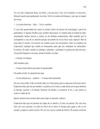 176


Así era ella, Caperucita Roja, tan bella y tan perversa. Casi no le perdono su travesura.
Demoré mucho para perdonarla: tres días. Volví al camino del bosque y juro que se alegró
de verme.

— La receta funciona —dijo—. Voy a venderla.

Y con toda generosidad me contó el secreto: polvo de huesos de murciélago y picos de
golondrina. Y algunas hierbas cuyo nombre desconocía. Lo demás todo el mundo lo sabe:
mantequilla, harina, huevos y azúcar en las debidas proporciones. Dijo también que la
acompañara a casa de su abuelita porque necesitaba de mí un favor muy especial. Batí la
cola todo el camino. El corazón me sonaba como una locomotora. Ante la extrañeza de
Caperucita, expliqué que estaba en tratamiento para que me instalaran un silenciador.
Corrimos. El sudor inundó su ombligo, redondito y profundo, la perfección del universo.
Tan pronto llegamos a la casa y pulsó el timbre, me dijo:

— Cómete a la abuela.

Abrí tamaños ojos.

— Vamos, hazlo ahora que tienes la oportunidad.

No podía creerlo. Le pregunté por qué.

— Es una abuela rica —explicó—. Y tengo afán de heredar.

No tuve otra salida. Todo el mundo sabe eso. Pero quiero que se sepa que lo hice por amor.
Caperucita dijo que fue por hambre. La policía se lo creyó y anda detrás de mí para abrirme
la barriga, sacarme a la abuela, llenarme de piedras y arrojarme al río, y que nunca se
vuelva a saber de mí.

Quiero aclarar otros asuntos ahora que tengo su atención, señores.

Caperucita dijo que me pusiera las ropas de su abuela y lo hice sin pensar. No veía muy
bien con esos anteojos. La niña me llevó de la mano al bosque para jugar y allí se me
escapó y empezó a pedir auxilio. Por eso me vieron vestido de abuela. No quería comerme
 