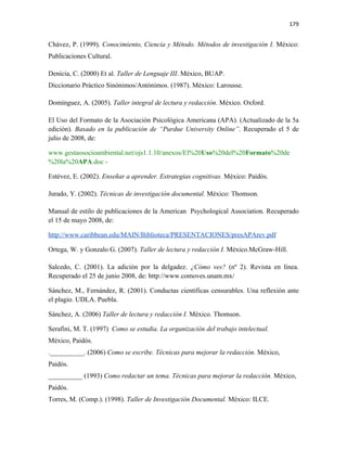 179


Chávez, P. (1999). Conocimiento, Ciencia y Método. Métodos de investigación I. México:
Publicaciones Cultural.

Denicia, C. (2000) Et al. Taller de Lenguaje III. México, BUAP.
Diccionario Práctico Sinónimos/Antónimos. (1987). México: Larousse.

Domínguez, A. (2005). Taller integral de lectura y redacción. México. Oxford.

El Uso del Formato de la Asociación Psicológica Americana (APA). (Actualizado de la 5a
edición). Basado en la publicación de “Purdue University Online”. Recuperado el 5 de
julio de 2008, de:

www.gestaosocioambiental.net/ojs1.1.10/anexos/El%20Uso%20del%20Formato%20de
%20la%20APA.doc -

Estévez, E. (2002). Enseñar a aprender. Estrategias cognitivas. México: Paidós.

Jurado, Y. (2002). Técnicas de investigación documental. México: Thomson.

Manual de estilo de publicaciones de la American Psychological Association. Recuperado
el 15 de mayo 2008, de:

http://www.caribbean.edu/MAIN/Biblioteca/PRESENTACIONES/presAPArev.pdf

Ortega, W. y Gonzalo G. (2007). Taller de lectura y redacción I. México.McGraw-Hill.

Salcedo, C. (2001). La adición por la delgadez. ¿Cómo ves? (nº 2). Revista en línea.
Recuperado el 25 de junio 2008, de: http://www.comoves.unam.mx/

Sánchez, M., Fernández, R. (2001). Conductas científicas censurables. Una reflexión ante
el plagio. UDLA. Puebla.

Sánchez, A. (2006) Taller de lectura y redacción I. México. Thomson.

Serafini, M. T. (1997) Como se estudia. La organización del trabajo intelectual.
México, Paidós.
.__________. (2006) Como se escribe. Técnicas para mejorar la redacción. México,
Paidós.
__________ (1993) Como redactar un tema. Técnicas para mejorar la redacción. México,
Paidós.
Torres, M. (Comp.). (1998). Taller de Investigación Documental. México: ILCE.
 