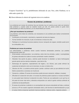 18


Congreso Eucarístico” (p.11), probablemente disfrazado de cura. Pero, sobre Flambeau, no se
sabía nada a punto fijo.

B) Ahora elaboraras la síntesis del siguiente texto en tu cuaderno.

                                Exceso de proteínas: problemas

 Los problemas por exceso de proteínas hay que tenerlas muy en cuenta ya que cada vez tomamos
 más proteínas y nuestra salud se resiente mucho por ello. En países pobres la gente tiene
 enfermedades por falta de proteínas y en los desarrollados por exceso.

 ¿Para qué necesitamos las proteínas?
 Las proteínas, como todos los nutrientes, son necesarias en una cantidad para realizar correctamente
 sus funciones:
  Contribuyen a la formación, crecimiento y reparación de todos los órganos.
    Forman también los músculos, la piel, los tendones e incluso las uñas.
    Participan en muchísimas funciones (sistema inmune, transporte de oxígeno, también puede servir
     de combustible, etc.).


 Problemas por exceso de proteínas
 Las enfermedades o problemas vienen cuando tomamos demasiadas proteínas. Las posibles
 consecuencias suelen ser:
  Enfermedades cardiovasculares. Las proteínas, sobre todo las animales, suelen ir acompañadas
     de grasas saturadas las cuales en exceso aumentarán nuestro colesterol.
    Obesidad. Ese aporte de grasa y calorías puede favorecer la obesidad. La típica hamburguesa
     grande aporta casi las calorías necesarias...para todo el día.
    Sobrecarga del organismo, especialmente del hígado y los riñones, para poder eliminar las
     sustancias de deshecho como son el amoníaco, la urea o el ácido úrico.
    Cálculos de riñón. La proteína animal ayuda a perder o eliminar calcio ya que además de mucho
     fósforo acostumbra a cocinarse con mucha sal.
    Cansancio y cefaleas. El exceso de amoníaco puede provocar cansancio, cefaleas y nauseas.
    Dificultad en la absorción del calcio. Un exceso de proteínas puede ocasionar un exceso de fósforo
     lo cual puede hacer disminuir la absorción de calcio. Podría ser una explicación a por qué hoy en
     día pesar de tomar más leche y alimentos enriquecidos con calcio la gente continúa sufriendo de
     problemas de descalcificación.
    El exceso de proteínas si además no va acompañado del consumo abundante de frutas y verduras
     provoca un Ph de nuestro organismo demasiado ácido y ello favorece la desmineralización ya que
     el cuerpo intenta compensar aportando reservas alcalinas o básicas (calcio, magnesio potasio).
 