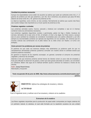 19


 Cantidad de proteínas necesarias
 Aunque los especialistas nunca están de acuerdo se estima que suele ser suficiente entre 0,8 y 1, 2
 gramos de proteína por kilo que pesemos y por día. Así si tenemos una persona que pesa 50 kilos
 debería de tomar entre 40 y 60 gramos de proteínas al día.
 Lo ideal es repartirlas, como mínimo, en dos comidas. Normalmente se estima que cuanto más físico
 sea nuestro trabajo más importante es un buen aporte de proteínas al día.

 Proteínas vegetales o animales
 Las proteínas animales (carne, huevos, pescado y lácteos) son completas o sea en si mismas
 contienen todos los aminoácidos necesarios.
 Las proteínas vegetales (legumbres cocidas o germinadas, gluten de trigo o Seitán, levadura de
 cerveza, derivados de la soja como el tofu, el tempeh, el miso y las algas, los frutos secos y aunque
 sea en poca cantidad los cereales) se consideran incompletas para una optima utilización y por ello
 siempre es recomendable combinar por ejemplo las legumbres con los cereales. Así veremos que en
 muchas culturas esa combinación es el plato básico de su dieta (maíz con frijoles o el arroz con
 lentejas).

 Como prevenir los problemas por exceso de proteínas
 Si partimos de que cada vez tenemos trabajos más sedentarios ya podemos partir de que no
 necesitaremos demasiadas proteínas (podemos consultar con nuestro doctor la cantidad exacta que
 nosotros podemos necesitar).
 En general la mayoría de los expertos aconsejan, en general, aumentar el consumo de proteínas
 vegetales y disminuir las animales.
 Además el día que tomemos proteína animal hemos de intentar comer un poco más de ensalada y
 fruta para dificultar la absorción de grasas y evitar que esas grasas saturadas se oxiden y se conviertan
 en colesterol. Beber más agua de lo habitual también ayuda a eliminar los residuos a través de los
 riñones.
 Autor: Josep Vicent Arnau
 Naturópata y Acupuntor


  Texto recuperado 28 de junio de 2008, http://www.enbuenasmanos.com/articulos/muestra.asp?
                                                                                    art=314




                OBJETIVO: Aplicar las estrategias de resumen y síntesis.

                ACTIVIDAD

Leer el siguiente texto y realizar con el un resumen y síntesis en tu cuaderno.

                                       Estructura de la madera
 Las fibras vegetales requeridas para la producción de papel están compuestas por largas cadenas de
 un polímero natural, la celulosa, el cual está formado por la repetición sucesiva de una unidad
 