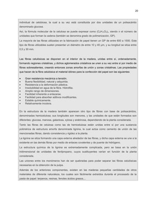20



individual de celobiosa, la cual a su vez está constituida por dos unidades de un polisacárido
denominado glucosa.
Así, la fórmula molecular de la celulosa se puede expresar como (C6H10O5)n, siendo n el número de
unidades que forman la cadena (también se denomina grado de polimerización, GP).
La mayoría de las fibras utilizadas en la fabricación de papel tienen un GP de entre 600 a 1500. Este
tipo de fibras utilizables suelen presentar un diámetro de entre 10 y 40 μm, y su longitud se sitúa entre
0,5 y 30 mm.


Las fibras celulósicas se disponen en el interior de la madera, unidas entre sí, ordenadamente,
formando regiones cristalinas, y dichos aglomerados cristalinos se unen a su vez entre sí por medio de
fibras sobresalientes, creando entonces zonas amorfas de unión y zonas cristalinas. Las propiedades
que hacen de la fibra celulósica el material idóneo para la confección del papel son las siguientes:

•    Gran resistencia mecánica a tensión.
•    Buena flexibilidad, natural y adquirida.
•    Resistencia a la deformación plástica.
•    Insolubilidad en agua de la fibra. Hidrofilia.
•    Amplio rango de dimensiones.
•    Facilidad inherente a enlazarse.
•    Facilidad para absorber aditivos modificantes.
•    Estable químicamente.
•    Relativamente incolora.


En la estructura de la madera también aparecen otro tipo de fibras con base de polisacáridos,
denominadas hemicelulosa; sus longitudes son menores, y las unidades de que están formados son
diferentes: glucosa, manosa, galactosa, xylosa y arabinosa, dependiendo de la planta considerada.
Tanto las fibras de celulosa como las de hemicelulosa están unidas entre sí por una sustancia
polimérica de estructura amorfa denominada lignina, la cual actúa como cemento de unión de las
mencionadas fibras, dando consistencia y rigidez a la planta.
La lignina se sitúa formando una capa externa alrededor de las fibras, y dicha capa externa se une a la
existente en las demás fibras por medio de enlaces covalentes y de puente de hidrógeno.
La estructura química de la lignina es extremadamente complicada, pero se basa en la unión
tridimensional de unidades de fenilpropano, cuyos sustituyentes varían en función de la planta
considerada.
Las uniones entre los monómeros han de ser quebradas para poder separar las fibras celulósicas
necesarias en la obtención de la pulpa.
Además de los anteriores componentes, existen en las maderas pequeñas cantidades de otros
materiales de diferente naturaleza, los cuales son fácilmente extraídos durante el procesado de la
pasta de papel: terpenos, resinas, fenoles ácidos grasos,...
 