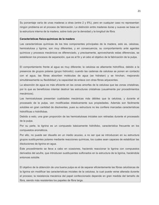 21



Su porcentaje varía de unas maderas a otras (entre 2 y 8%), pero en cualquier caso no representan
ningún problema en el proceso de fabricación. La distinción entre maderas duras y suaves se basa en
la estructura interna de la madera, sobre todo por la densidad y la longitud de fibra.

Características físico-químicas de la madera
Las características químicas de los tres componentes principales de la madera, esto es, celulosa,
hemicelulosa y lignina, son muy diferentes, y en consecuencia, su comportamiento ante agentes
químicos y procesos mecánicos es diferenciado, y precisamente, aprovechando estas diferencias, se
establecen los procesos de separación, que es al fin y al cabo el objetivo de la fabricación de la pulpa.


El comportamiento frente al agua es muy diferente; la celulosa es altamente hidrofílica, debido a la
presencia de grupos polares (grupo hidroxilo); cuando las cadenas de celulosa se ponen en contacto
con el agua, las fibras absorben moléculas de agua (se hidratan) y se hinchan, mejorando
simultáneamente su flexibilidad y la capacidad de enlace con otras fibras adyacentes.
La absorción de agua es más eficiente en las zonas amorfas de la celulosa que las zonas cristalinas,
por lo que es beneficioso intentar destruir las estructuras cristalinas (usualmente por procedimientos
mecánicos).
Las hemicelulosas presentan cualidades mecánicas más débiles que la celulosa, y durante el
procesado de la pulpa, ven modificadas drásticamente sus propiedades. Además son fácilmente
solubles en gran cantidad de disolventes, pues su estructura no les confiere marcadas características
hidrofílicas o hidrófobas.
Debido a esto, una gran proporción de las hemicelulosas iniciales son retiradas durante el procesado
de la pulpa.
Por su parte, la lignina es un compuesto básicamente hidrófobo, característica frecuente en los
compuestos aromáticos.
Por ello, no puede ser disuelto en un medio acuoso, a no ser que se introduzcan en su estructura
grupos sustituyentes polares mediante reacciones químicas, los cuales sean capaces de estabilizar las
disoluciones de lignina en agua.
Éste procedimiento se lleva a cabo en ocasiones, haciendo reaccionar la lignina con compuestos
derivados del azufre, que introducen sustituyentes sulfonados en la estructura de la lignina, haciéndola
entonces soluble.


El objetivo de la obtención de una buena pulpa es el de separar eficientemente las fibras celulósicas de
la lignina sin modificar las características iniciales de la celulosa, la cual puede verse alterada durante
el proceso; la resistencia mecánica del papel confeccionado depende en gran medida del tamaño de
fibra, siendo más resistentes los papeles de fibra larga.
 