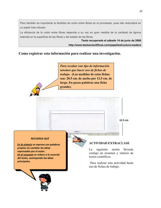 22



  Pero también es importante la facilidad de unión entre fibras en el procesado, pues ello redundará en
  un papel más robusto.
  La eficiencia de la unión entre fibras depende a su vez en gran medida de la cantidad de lignina
  retenida en la superficie de las fibras y del estado de las fibras.
                                                         Texto recuperado el sábado 14 de junio de 2008
                                               http://www.textoscientificos.com/papel/estructura-madera


 Como registrar esta información para realizar una investigación.


                                         Para recabar este tipo de información
                                         tenemos que hacer uso de fichas de
                                         trabajo. (Las medidas de estas fichas
                                         son: 20.5 cm. de ancho por 12.5 cm. de
                                         largo. En pocas palabras una ficha
                                         grande).




                                                                                      12.5 cm




            RECUERDA QUÉ
                                                  20.5 cm
En la síntesis se expresa con palabras                        ACTIVIDAD EXTRACLASE
propias sin cambiar las ideas
                                                              La siguiente sesión llevarás
expresadas por el autor.
En el resumen se reduce a lo esencial
                                                              contigo un resumen y síntesis de
del texto, sustrayendo las ideas                              textos científicos.
principales.
                                                               Para realizar esta actividad harás
                                                              uso de fichas de trabajo.
 