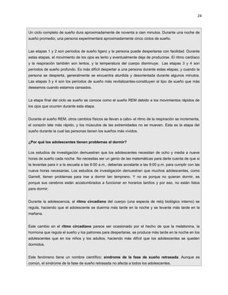 24



Un ciclo completo de sueño dura aproximadamente de noventa a cien minutos. Durante una noche de
sueño promedio, una persona experimentará aproximadamente cinco ciclos de sueño.


Las etapas 1 y 2 son períodos de sueño ligero y la persona puede despertarse con facilidad. Durante
estas etapas, el movimiento de los ojos es lento y eventualmente deja de producirse. El ritmo cardíaco
y la respiración también son lentos, y la temperatura del cuerpo disminuye. Las etapas 3 y 4 son
períodos de sueño profundo. Es más difícil despertar a una persona durante estas etapas, y cuando la
persona se despierta, generalmente se encuentra aturdida y desorientada durante algunos minutos.
Las etapas 3 y 4 son los períodos de sueño más revitalizantes-constituyen el tipo de sueño que más
deseamos cuando estamos cansados.


La etapa final del ciclo se sueño se conoce como el sueño REM debido a los movimientos rápidos de
los ojos que ocurren durante esta etapa.


Durante el sueño REM, otros cambios físicos se llevan a cabo- el ritmo de la respiración se incrementa,
el corazón late más rápido, y los músculos de las extremidades no se mueven. Esta es la etapa del
sueño durante la cual las personas tienen los sueños más vívidos.

¿Por qué los adolescentes tienen problemas al dormir?

Los estudios de investigación demuestran que los adolescentes necesitan de ocho y media a nueve
horas de sueño cada noche. No necesitas ser un genio de las matemáticas para darte cuenta de que si
te levantas para ir a la escuela a las 6:00 a.m., deberías acostarte a las 9:00 p.m. para cumplir con las
nueve horas necesarias. Los estudios de investigación demuestran que muchos adolescentes, como
Garrett, tienen problemas para irse a dormir tan temprano. Y no es porque no quieran dormir, es
porque sus cerebros están acostumbrados a funcionar en horarios tardíos y por eso, no están listos
para dormir.


Durante la adolescencia, el ritmo circadiano del cuerpo (una especie de reloj biológico interno) se
regula, haciendo que el adolescente se duerma más tarde en la noche y se levante más tarde en la
mañana.


Este cambio en el ritmo circadiano parece ser ocasionado por el hecho de que la melatonina, la
hormona que regula el sueño y los patrones para despertarse, se produce más tarde en la noche en los
adolescentes que en los niños y los adultos, haciendo más difícil que los adolescentes se queden
dormidos.


Este fenómeno tiene un nombre científico: síndrome de la fase de sueño retrasada. Aunque es
común, el síndrome de la fase de sueño retrasada no afecta a todos los adolescentes.
 