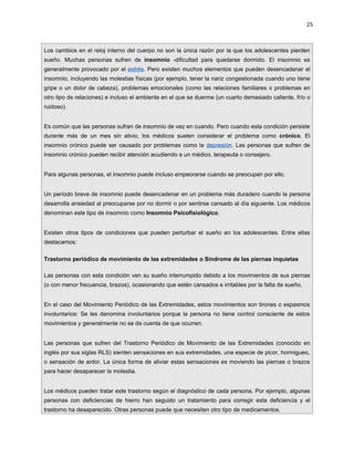 25



Los cambios en el reloj interno del cuerpo no son la única razón por la que los adolescentes pierden
sueño. Muchas personas sufren de insomnio -dificultad para quedarse dormido. El insomnio es
generalmente provocado por el estrés. Pero existen muchos elementos que pueden desencadenar el
insomnio, incluyendo las molestias físicas (por ejemplo, tener la nariz congestionada cuando uno tiene
gripe o un dolor de cabeza), problemas emocionales (como las relaciones familiares o problemas en
otro tipo de relaciones) e incluso el ambiente en el que se duerme (un cuarto demasiado caliente, frío o
ruidoso).


Es común que las personas sufran de insomnio de vez en cuando. Pero cuando esta condición persiste
durante más de un mes sin alivio, los médicos suelen considerar el problema como crónico. El
insomnio crónico puede ser causado por problemas como la depresión. Las personas que sufren de
insomnio crónico pueden recibir atención acudiendo a un médico, terapeuta o consejero.


Para algunas personas, el insomnio puede incluso empeorarse cuando se preocupan por ello.


Un período breve de insomnio puede desencadenar en un problema más duradero cuando la persona
desarrolla ansiedad al preocuparse por no dormir o por sentirse cansado al día siguiente. Los médicos
denominan este tipo de insomnio como Insomnio Psicofisiológico.


Existen otros tipos de condiciones que pueden perturbar el sueño en los adolescentes. Entre ellas
destacamos:

Trastorno periódico de movimiento de las extremidades o Síndrome de las piernas inquietas

Las personas con esta condición ven su sueño interrumpido debido a los movimientos de sus piernas
(o con menor frecuencia, brazos), ocasionando que estén cansados e irritables por la falta de sueño.


En el caso del Movimiento Periódico de las Extremidades, estos movimientos son tirones o espasmos
involuntarios: Se les denomina involuntarios porque la persona no tiene control consciente de estos
movimientos y generalmente no se da cuenta de que ocurren.


Las personas que sufren del Trastorno Periódico de Movimiento de las Extremidades (conocido en
inglés por sus siglas RLS) sienten sensaciones en sus extremidades, una especie de picor, hormigueo,
o sensación de ardor. La única forma de aliviar estas sensaciones es moviendo las piernas o brazos
para hacer desaparecer la molestia.


Los médicos pueden tratar este trastorno según el diagnóstico de cada persona. Por ejemplo, algunas
personas con deficiencias de hierro han seguido un tratamiento para corregir esta deficiencia y el
trastorno ha desaparecido. Otras personas puede que necesiten otro tipo de medicamentos.
 