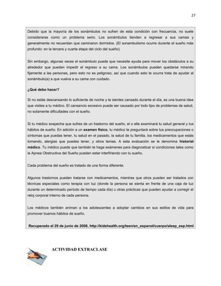 27



Debido que la mayoría de los sonámbulos no sufren de esta condición con frecuencia, no suele
considerarse como un problema serio. Los sonámbulos tienden a regresar a sus camas y
generalmente no recuerdan que caminaron dormidos. (El sonambulismo ocurre durante el sueño más
profundo: en la tercera y cuarta etapa del ciclo del sueño).


Sin embargo, algunas veces el sonámbulo puede que necesite ayuda para mover los obstáculos a su
alrededor que pueden impedir el regreso a su cama. Los sonámbulos pueden quedarse mirando
fijamente a las personas, pero esto no es peligroso, así que cuando esto te ocurra trata de ayudar al
sonámbulo(a) a que vuelva a su cama con cuidado.

¿Qué debo hacer?

Si no estás descansando lo suficiente de noche y te sientes cansado durante el día, es una buena idea
que visites a tu médico. El cansancio excesivo puede ser causado por todo tipo de problemas de salud,
no solamente dificultades con el sueño.


Si tu médico sospecha que sufres de un trastorno del sueño, el o ella examinará tu salud general y tus
hábitos de sueño. En adición a un examen físico, tu médico te preguntará sobre tus preocupaciones o
síntomas que puedas tener, tu salud en el pasado, la salud de tu familia, los medicamentos que estás
tomando, alergias que puedes tener, y otros temas. A esta evaluación se le denomina historial
médico. Tu médico puede que también te haga exámenes para diagnosticar si condiciones tales como
la Apnea Obstructiva del Sueño pueden estar interfiriendo con tu sueño.


Cada problema del sueño es tratado de una forma diferente.


Algunos trastornos pueden tratarse con medicamentos, mientras que otros pueden ser tratados con
técnicas especiales como terapia con luz (donde la persona se sienta en frente de una caja de luz
durante un determinado período de tiempo cada día) u otras prácticas que pueden ayudar a corregir el
reloj corporal interno de cada persona.


Los médicos también animan a los adolescentes a adoptar cambios en sus estilos de vida para
promover buenos hábitos de sueño.


Recuperado el 29 de junio de 2008, http://kidshealth.org/teen/en_espanol/cuerpo/sleep_esp.html




               ACTIVIDAD EXTRACLASE
 
