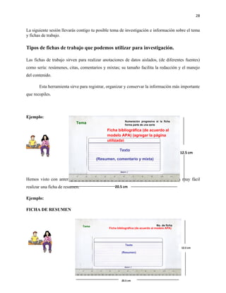 28


La siguiente sesión llevarás contigo tu posible tema de investigación e información sobre el tema
y fichas de trabajo.

Tipos de fichas de trabajo que podemos utilizar para investigación.

Las fichas de trabajo sirven para realizar anotaciones de datos aislados, (de diferentes fuentes)
como sería: resúmenes, citas, comentarios y mixtas; su tamaño facilita la redacción y el manejo
del contenido.

       Esta herramienta sirve para registrar, organizar y conservar la información más importante
que recopiles.




Ejemplo:
                                                         Numeración progresiva si la ficha
                            Tema                         forma parte de una serie

                                             Ficha bibliográfica (de acuerdo al
                                             modelo APA) (agregar la página
                                             utilizada)

                                                     Texto
                                                                                                 12.5 cm
                                        (Resumen, comentario y mixta)




Hemos visto con anterioridad como se realiza un resumen motivo por el cual será muy fácil
realizar una ficha de resumen.                    20.5 cm


Ejemplo:

FICHA DE RESUMEN


                                 Tema                                             No. de ficha
                                              Ficha bibliográfica (de acuerdo al modelo APA)




                                                          Texto
                                                                                                 12.5 cm
                                                       (Resumen)




                                                       20.5 cm
 