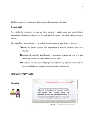 29




También existen otros modelos de fichas como la de comentario y la mixta.

Comentario

En la ficha de comentario se hace un juicio personal y puede haber, por tanto, distintas
aplicaciones válidas de un mismo texto, dependiendo de la cultura e interés de los lectores que la
utilizan.

Para poder hacer un comentario es conveniente considerar una serie de factores como son:

             Hacer una lectura rigurosa para asegurarnos de haberlo entendido bien en su
               totalidad.

             Analizar el contenido, descubriendo el argumento, el punto de vista o la idea
               central que trasmite, así como la estructura del texto.

             Reconocer las funciones del leguaje que predominan y explorar la reacción que
               nos provoca la lectura para emitir un comentario y juicio crítico.



FICHA DE COMENTARIO


                                                                                              3/4
                                 Tema
Ejemplo 1                                        Ficha bibliográfica (de acuerdo al modelo APA)




                                     El Tratado de Libre Comercio puede ser benéfico                12.5 cm
                                     para México, pero también causa más
                                     problemas que los que pretende resolver si no
                                     va acompañado de políticas públicas adecuadas.



                                                          20.5 cm
 