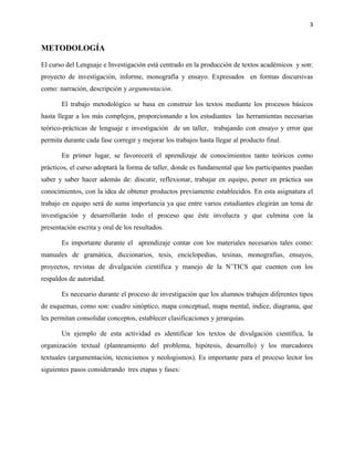 3


METODOLOGÍA

El curso del Lenguaje e Investigación está centrado en la producción de textos académicos y son:
proyecto de investigación, informe, monografía y ensayo. Expresados en formas discursivas
como: narración, descripción y argumentación.

       El trabajo metodológico se basa en construir los textos mediante los procesos básicos
hasta llegar a los más complejos, proporcionando a los estudiantes las herramientas necesarias
teórico-prácticas de lenguaje e investigación de un taller, trabajando con ensayo y error que
permita durante cada fase corregir y mejorar los trabajos hasta llegar al producto final.

       En primer lugar, se favorecerá el aprendizaje de conocimientos tanto teóricos como
prácticos, el curso adoptará la forma de taller, donde es fundamental que los participantes puedan
saber y saber hacer además de: discutir, reflexionar, trabajar en equipo, poner en práctica sus
conocimientos, con la idea de obtener productos previamente establecidos. En esta asignatura el
trabajo en equipo será de suma importancia ya que entre varios estudiantes elegirán un tema de
investigación y desarrollarán todo el proceso que éste involucra y que culmina con la
presentación escrita y oral de los resultados.

       Es importante durante el aprendizaje contar con los materiales necesarios tales como:
manuales de gramática, diccionarios, tesis, enciclopedias, tesinas, monografías, ensayos,
proyectos, revistas de divulgación científica y manejo de la N’TICS que cuenten con los
respaldos de autoridad.

       Es necesario durante el proceso de investigación que los alumnos trabajen diferentes tipos
de esquemas, como son: cuadro sinóptico, mapa conceptual, mapa mental, índice, diagrama, que
les permitan consolidar conceptos, establecer clasificaciones y jerarquías.

       Un ejemplo de esta actividad es identificar los textos de divulgación científica, la
organización textual (planteamiento del problema, hipótesis, desarrollo) y los marcadores
textuales (argumentación, tecnicismos y neologismos). Es importante para el proceso lector los
siguientes pasos considerando tres etapas y fases:
 