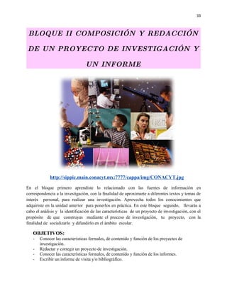 33



 BLOQUE II COMPOSICIÓN Y REDACCIÓN

DE UN PROYECTO DE INVESTIGACIÓN Y

                                 UN INFORME




             http://sippic.main.conacyt.mx:7777/cappa/img/CONACYT.jpg

En el bloque primero aprendiste lo relacionado con las fuentes de información en
correspondencia a la investigación, con la finalidad de aproximarte a diferentes textos y temas de
interés personal, para realizar una investigación. Aprovecha todos los conocimientos que
adquiriste en la unidad anterior para ponerlos en práctica. En este bloque segundo, llevarás a
cabo el análisis y la identificación de las características de un proyecto de investigación, con el
propósito de que construyas mediante el proceso de investigación, tu proyecto, con la
finalidad de socializarlo y difundirlo en el ámbito escolar.

   OBJETIVOS:
   -   Conocer las características formales, de contenido y función de los proyectos de
       investigación.
   -   Redactar y corregir un proyecto de investigación.
   -   Conocer las características formales, de contenido y función de los informes.
   -   Escribir un informe de visita y/o bibliográfico.
 