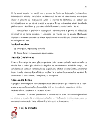 35


En la unidad anterior       se trabajó con el registro de fuentes de información bibliográficas,
hemerográficas, video y electrónicas con la finalidad de tener los conocimientos previos para
iniciar el proyecto de investigación. Ahora se presenta la oportunidad de realizar una
investigación que sea de interés personal y que parta de una problemática actual, formulando
posibles causas y soluciones y que sea de utilidad dentro del contexto escolar y social.

       Para construir el proyecto de investigación necesitas poner en práctica las habilidades
investigativas en forma metódica y sistemática en relación con la ciencia. Habilidades
lingüísticas: el uso de marcadores textuales, argumentación, conclusión para demostrar la validez
de una hipótesis o tesis.
Modos discursivos

   a) Descripción, exposición y narración

   b) Forma discursiva predominante argumentación

Situación Comunicativa

Proyecto de investigación es un plan que presenta varias etapas organizadas y sistematizadas en
relación con la ciencia para alcanzar los objetivos en un determinado periodo de tiempo,       se
caracteriza por partir del planteamiento de un problema, estudiar los antecedentes, delimitar el
tema, formular hipótesis, fijar objetivos, justificar la investigación, exponer los respaldos de
autoridad en el marco teórico, cronograma y la bibliografía.

Organización Textual
El proyecto de investigación tiene una organización textual variable que se vincula con el área,
puede ser de sociales, naturales y humanidades o de los fines privado, productivo o público.
Dependiendo del contexto es su estructura textual.

       El informe es variable generalmente es una descripción de las características presentada
en síntesis en relación de: acontecimientos, hechos, actividades, datos o motivos referentes a un
determinado asunto viaje, visita, bibliográfico, laboratorio, actividades, etc.


          Tipos de proyectos
 