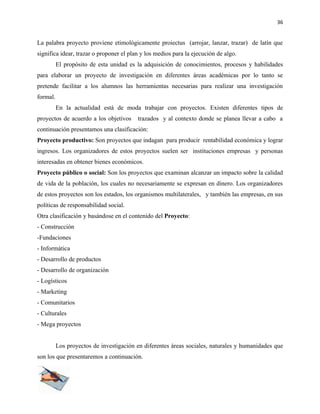 36


La palabra proyecto proviene etimológicamente proiectus (arrojar, lanzar, trazar) de latín que
significa idear, trazar o proponer el plan y los medios para la ejecución de algo.
          El propósito de esta unidad es la adquisición de conocimientos, procesos y habilidades
para elaborar un proyecto de investigación en diferentes áreas académicas por lo tanto se
pretende facilitar a los alumnos las herramientas necesarias para realizar una investigación
formal.
          En la actualidad está de moda trabajar con proyectos. Existen diferentes tipos de
proyectos de acuerdo a los objetivos     trazados y al contexto donde se planea llevar a cabo a
continuación presentamos una clasificación:
Proyecto productivo: Son proyectos que indagan para producir rentabilidad económica y lograr
ingresos. Los organizadores de estos proyectos suelen ser instituciones empresas y personas
interesadas en obtener bienes económicos.
Proyecto público o social: Son los proyectos que examinan alcanzar un impacto sobre la calidad
de vida de la población, los cuales no necesariamente se expresan en dinero. Los organizadores
de estos proyectos son los estados, los organismos multilaterales, y también las empresas, en sus
políticas de responsabilidad social.
Otra clasificación y basándose en el contenido del Proyecto:
- Construcción
-Fundaciones
- Informática
- Desarrollo de productos
- Desarrollo de organización
- Logísticos
- Marketing
- Comunitarios
- Culturales
- Mega proyectos


          Los proyectos de investigación en diferentes áreas sociales, naturales y humanidades que
son los que presentaremos a continuación.
 