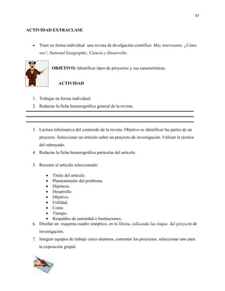 37


ACTIVIDAD EXTRACLASE


  •   Traer en forma individual una revista de divulgación científica: Muy interesante, ¿Cómo
      ves?, National Geographic, Ciencia y Desarrollo.


             OBJETIVO: Identificar tipos de proyectos y sus características.


                 ACTIVIDAD


  1. Trabajar en forma individual.
  2. Redactar la ficha hemerográfica general de la revista.




  3. Lectura informativa del contenido de la revista. Objetivo es identificar las partes de un
      proyecto. Seleccionar un artículo sobre un proyecto de investigación. Utilizar la técnica
      del subrayado.
  4. Redactar la ficha hemerográfica particular del artículo.

  5. Resumir el artículo seleccionado:

        • Titulo del artículo.
        • Planteamiento del problema.
        • Hipótesis.
        • Desarrollo.
        • Objetivo.
        • Utilidad.
        • Costo.
        • Tiempo.
        • Respaldos de autoridad o Instituciones.
  6. Diseñar un esquema cuadro sinóptico, en tu libreta, indicando las etapas del proyecto de
      investigación.
  7. Integrar equipos de trabajo cinco alumnos, comentar los proyectos, seleccionar uno para
      la exposición grupal.
 
