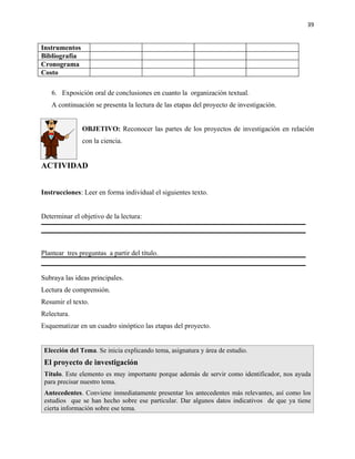39


Instrumentos
Bibliografía
Cronograma
Costo

   6. Exposición oral de conclusiones en cuanto la organización textual.
   A continuación se presenta la lectura de las etapas del proyecto de investigación.


               OBJETIVO: Reconocer las partes de los proyectos de investigación en relación
               con la ciencia.


ACTIVIDAD


Instrucciones: Leer en forma individual el siguientes texto.


Determinar el objetivo de la lectura:




Plantear tres preguntas a partir del título.


Subraya las ideas principales.
Lectura de comprensión.
Resumir el texto.
Relectura.
Esquematizar en un cuadro sinóptico las etapas del proyecto.


 Elección del Tema. Se inicia explicando tema, asignatura y área de estudio.
 El proyecto de investigación
 Título. Este elemento es muy importante porque además de servir como identificador, nos ayuda
 para precisar nuestro tema.
 Antecedentes. Conviene inmediatamente presentar los antecedentes más relevantes, así como los
 estudios que se han hecho sobre ese particular. Dar algunos datos indicativos de que ya tiene
 cierta información sobre ese tema.
 