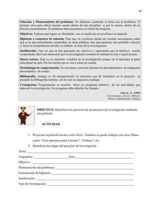 40


Selección y Planteamiento del problema. No debemos confundir el tema con el problema. El
primero sirve para ubicar nuestro asunto dentro de una disciplina o, por lo menos, dentro de un
área de conocimientos. El problema debe presentarse en forma de pregunta.
Objetivos. Exponer que logros se obtendrían con el estudio de ese problema en especial.
Hipótesis o conjetura de solución. Para que un problema pueda ser resuelto necesitamos saber
qué es lo que pretendemos comprobar; en otras palabras, hay que proponer una probable solución
y, hacia la comprobación de ella, se enfilará el resto de la investigación.
Justificación. Una vez que se han precisado los objetivos y suponiendo que la hipótesis resulte
comprobada, fácil será demostrar que la investigación resultará de utilidad en éste o aquel terreno.
Marco teórico. Éste es un elemento vertebral de la investigación porque en el descansa la parte
conceptual de ésta. Por las teorías que se van a tomar en cuenta.
Metodología de comprobación. En este punto conviene precisar los procedimientos. Investigación
documental o de campo.
Bibliografía. Aunque se irá enriqueciendo, es necesario que de inmediato en el proyecto se
presente la bibliografía mínima con la cual se empezará a trabajar.
Cronograma. Programación se necesita hacer un programa tentativo de las actividades que
abarcará la investigación. Ese programa debe detallar los tiempos
                                                                                    Chávez, P. (1999)
                                                                        Conocimiento, ciencia y Método.
                                                                         México, Publicaciones Cultural.



              OBJETIVO: Identificar los procesos de un proyecto de investigación mediante
              una película.


                  ACTIVIDAD


      1. Proyectar la película Sueños sobre hielo. También se puede trabajar con otros filmes
          como: “Una esperanza para Lorenzo”, “Gattaca”, etc.
      2. Identificar las etapas del proyecto de investigación.
Tema: ____________________________________________________________________
Asignatura: ______________________Área:_____________________________________
Objetivo: _________________________________________________________________
Planteamiento del problema: __________________________________________________
Formulación de hipótesis: ____________________________________________________
Justificación: ______________________________________________________________
Tipo de investigación: _______________________________________________________
 