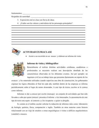 41


Instrumentos: ______________________________________________________________
Respaldos de autoridad: _____________________________________________________
       3. Exposición oral en clase con lluvia de ideas.
       4. ¿Cuáles son los valores y antivalores de los personajes principales?




               ACTIVIDAD EXTRACLASE
                  •    Asistir a un recorrido en un museo y elaborar un informe de visita.


                      Informe de visita y bibliográfico
                      Generalmente al realizar distintas actividades cotidianas, académicas o
                      profesionales es necesario realizar una descripción detallada de las
                      características observadas en los diferentes eventos. Así por ejemplo: un
                      ingeniero civil en su trabajo tiene que presentar diariamente un reporte de los
avances y los materiales utilizados cuando supervisa una obra de construcción, los gobernantes
exponen los logros obtenidos al final de cada año, también dentro de las empresas se informa
periódicamente sobre el logro de metas alcanzadas. A este tipo de textos, escritos se le conoce
como informe.
       Informar es dar a conocer por escrito (mensaje) un conjunto de actividades que han sido
llevadas a cabo por quien (emisor) presenta el informe a los interesados. La presentación de este
tipo de texto esta sujeto al contexto y a los receptores a quien va dirigido.
       Es común en el ámbito escolar solicitar la redacción de informes tales como: laboratorio
de biología, química, física, computación e inglés. También en otras materias como historia
relacionando con un viaje de estudios a zonas arqueológicas o visitas a edificios arquitectónicos
(catedral) o museos.
 
