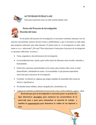 44




                   ACTIVIDAD EXTRACLASE
                   Traer para la próxima clase un sobre manila tamaño carta.



                  Partes del Proyecto de Investigación
           Elección del tema

           En las partes del proyecto de investigación es necesarios continuar cada paso con los
procesos que permitan conocer diversos temas y problemáticas y que es necesario en cada etapa
para proponer soluciones ante cada situación. El primer paso en la investigación es saber ¿Qué
temas se va a seleccionar? ¿Por qué? Para seleccionar el tema para el proyecto de investigación
es necesario reflexionar en torna a:

   •   Tema, asignatura y área del proyecto de investigación.

   •   La necesidad del tema, interés, gusto sobre temas de diferentes áreas sociales, naturales y
       humanidades.

   •   Entrevistar a personas especializadas en los temas, para orientar sobre como se están
       desarrollando y abordando los temas en la actualidad. A qué persona especialista
       entrevistar para el proyecto de investigación.

   •   Consultar en Internet en páginas que tengan respaldos de autoridad sobre temas de
       interés o significativos.

   •   No abordar temas trillados, aborto, drogadicción, alcoholismo, etc.

   •   Analizar las múltiples posibilidades de temas tales como: medio ambiente, valores, salud,
       contenidos temáticos de las posibles carreras universitarias, etc. en práctica los
            Recuerda que para la investigación es necesario poner
        tipos discursivos: descriptivo para enumerar las características de lo
   •   Considerar el tiempo para realizar el proceso de investigación.
        observado paso a paso para sistematizar tu material de trabajo y
         también la argumentación para demostrar la validez de tus hipótesis o
         tesis.
 