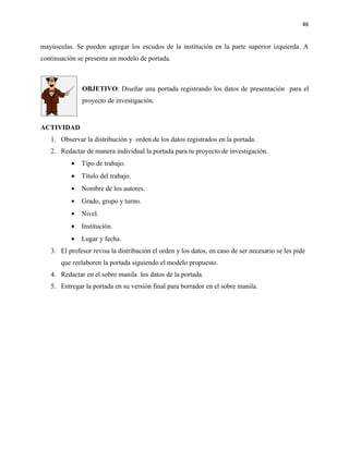 46


mayúsculas. Se pueden agregar los escudos de la institución en la parte superior izquierda. A
continuación se presenta un modelo de portada.



              OBJETIVO: Diseñar una portada registrando los datos de presentación para el
              proyecto de investigación.


ACTIVIDAD
   1. Observar la distribución y orden de los datos registrados en la portada.
   2. Redactar de manera individual la portada para tu proyecto de investigación.
          •   Tipo de trabajo.
          •   Título del trabajo.
          •   Nombre de los autores.
          •   Grado, grupo y turno.
          •   Nivel.
          •   Institución.
          •   Lugar y fecha.
   3. El profesor revisa la distribución el orden y los datos, en caso de ser necesario se les pide
       que reelaboren la portada siguiendo el modelo propuesto.
   4. Redactar en el sobre manila los datos de la portada.
   5. Entregar la portada en su versión final para borrador en el sobre manila.
 