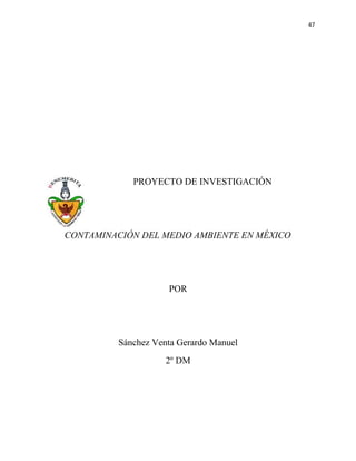 47




             PROYECTO DE INVESTIGACIÓN




CONTAMINACIÓN DEL MEDIO AMBIENTE EN MÉXICO




                     POR




          Sánchez Venta Gerardo Manuel
                     2º DM
 