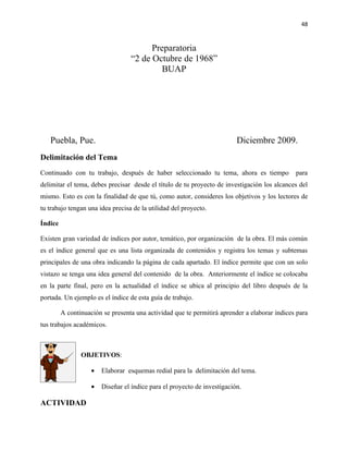 48


                                        Preparatoria
                                  “2 de Octubre de 1968”
                                          BUAP




   Puebla, Pue.                                                           Diciembre 2009.
Delimitación del Tema
Continuado con tu trabajo, después de haber seleccionado tu tema, ahora es tiempo             para
delimitar el tema, debes precisar desde el título de tu proyecto de investigación los alcances del
mismo. Esto es con la finalidad de que tú, como autor, consideres los objetivos y los lectores de
tu trabajo tengan una idea precisa de la utilidad del proyecto.

Índice

Existen gran variedad de índices por autor, temático, por organización de la obra. El más común
es el índice general que es una lista organizada de contenidos y registra los temas y subtemas
principales de una obra indicando la página de cada apartado. El índice permite que con un solo
vistazo se tenga una idea general del contenido de la obra. Anteriormente el índice se colocaba
en la parte final, pero en la actualidad el índice se ubica al principio del libro después de la
portada. Un ejemplo es el índice de esta guía de trabajo.

         A continuación se presenta una actividad que te permitirá aprender a elaborar índices para
tus trabajos académicos.



                OBJETIVOS:

                    •   Elaborar esquemas redial para la delimitación del tema.

                    •   Diseñar el índice para el proyecto de investigación.

ACTIVIDAD
 