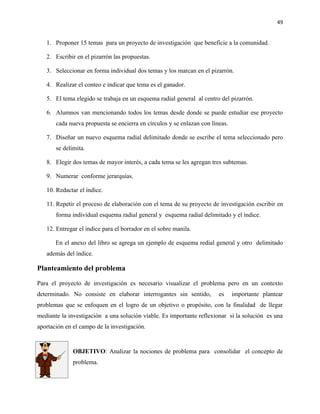 49


   1. Proponer 15 temas para un proyecto de investigación que beneficie a la comunidad.

   2. Escribir en el pizarrón las propuestas.

   3. Seleccionar en forma individual dos temas y los marcan en el pizarrón.

   4. Realizar el conteo e indicar que tema es el ganador.

   5. El tema elegido se trabaja en un esquema radial general al centro del pizarrón.

   6. Alumnos van mencionando todos los temas desde donde se puede estudiar ese proyecto
       cada nueva propuesta se encierra en círculos y se enlazan con líneas.

   7. Diseñar un nuevo esquema radial delimitado donde se escribe el tema seleccionado pero
       se delimita.

   8. Elegir dos temas de mayor interés, a cada tema se les agregan tres subtemas.

   9. Numerar conforme jerarquías.

   10. Redactar el índice.

   11. Repetir el proceso de elaboración con el tema de su proyecto de investigación escribir en
       forma individual esquema radial general y esquema radial delimitado y el índice.

   12. Entregar el índice para el borrador en el sobre manila.

       En el anexo del libro se agrega un ejemplo de esquema redial general y otro delimitado
   además del índice.

Planteamiento del problema

Para el proyecto de investigación es necesario visualizar el problema pero en un contexto
determinado. No consiste en elaborar interrogantes sin sentido,         es     importante plantear
problemas que se enfoquen en el logro de un objetivo o propósito, con la finalidad de llegar
mediante la investigación a una solución viable. Es importante reflexionar si la solución es una
aportación en el campo de la investigación.


              OBJETIVO: Analizar la nociones de problema para consolidar el concepto de
              problema.
 