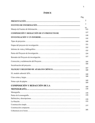5


                                            ÍNDICE
                                                                                                 Pág.

PRESENTACIÓN…………………………………………………………………………….                                                              2

                                                                                                        7
FUENTES DE INFORMACIÓN………………………………............................................
                                                                                                        10
Manejo de Fuentes de Información…………………………………..........................................                  115
                                                                                                         117
COMPOSICIÓN Y REDACCIÓN DE UN PROYECTO DE
                                                                                                         130
INVESTIGACIÓN Y UN INFORME…………………………….......................................                            33
                                                                                                         132
Tipos de proyectos………………………………………………..............................................                      36
                                                                                                         140
                                                                                                        38
                                                                                                         151
Etapas del proyecto de investigación……………………………................................................
                                                                                                        42
                                                                                                         152
Informe de visita y bibliográfico……………………………………........................................
                                                                                                         152
Partes del Proyecto de Investigación……………………………................................................         44
                                                                                                         154
                                                                                                        67
                                                                                                         157
Borrador del Proyecto de investigación…………………………..............................................

Corrección y reelaboración del Proyecto……………………………..........................................             164
                                                                                                        68
                                                                                                         166
Socialización del proyecto………………………………………..............................................                 69
                                                                                                         167
MANEJO Y REGISTRO DE APARATO CRÍTICO……………………………………..                                                     168
                                                                                                        71
EL modelo editorial APA…………………………………………………………………….                                                       168
                                                                                                        74
                                                                                                         168
Citas cortas y largas…………………………………………………........................................                        76
                                                                                                        82
                                                                                                         169
Notas a pie de página…………………………………………………………………………..
                                                                                                         169
COMPOSICIÓN Y REDACCIÓN DE LA                                                                            169
MONOGRAFÍA…. ……………………………………………………………                                                                     170
                                                                                                        98
Monografía…………………………………………………………………………………….                                                             101
                                                                                                         170
Partes de la monografía…………………………………………………………………………                                                      170
                                                                                                        103
Definición y descripciones……………………………………………………………………..                                                  105
                                                                                                         170
La Oración……………………………………………………………………………………..                                                             172
                                                                                                        109
Construcción simple…………………………………………………………………………….                                                       112
                                                                                                         177
Construcción compuesta……………………………………………………………………….                                                      114
                                                                                                         185
Coherencia en el texto…………………………………………………………………………..
 