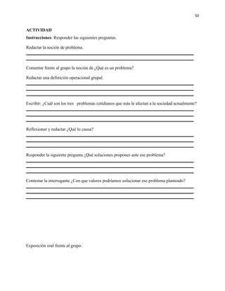 50


ACTIVIDAD
Instrucciones: Responder las siguientes preguntas.

Redactar la noción de problema.



Comentar frente al grupo la noción de ¿Qué es un problema?

Redactar una definición operacional grupal.




Escribir: ¿Cuál son los tres problemas cotidianos que más le afectan a la sociedad actualmente?




Reflexionar y redactar ¿Qué lo causa?




Responder la siguiente pregunta ¿Qué soluciones propones ante ese problema?




Contestar la interrogante ¿Con que valores podríamos solucionar ese problema planteado?




Exposición oral frente al grupo.
 