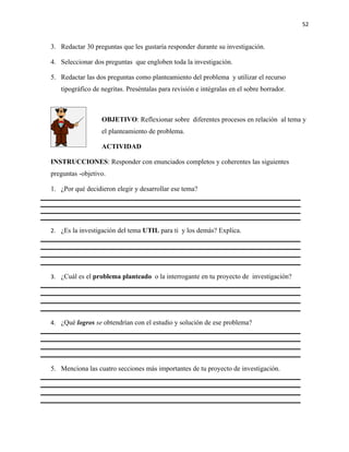 52


3. Redactar 30 preguntas que les gustaría responder durante su investigación.

4. Seleccionar dos preguntas que engloben toda la investigación.

5. Redactar las dos preguntas como planteamiento del problema y utilizar el recurso
   tipográfico de negritas. Preséntalas para revisión e intégralas en el sobre borrador.



                  OBJETIVO: Reflexionar sobre diferentes procesos en relación al tema y
                  el planteamiento de problema.

                  ACTIVIDAD

INSTRUCCIONES: Responder con enunciados completos y coherentes las siguientes
preguntas -objetivo.

1. ¿Por qué decidieron elegir y desarrollar ese tema?




2. ¿Es la investigación del tema UTIL para ti y los demás? Explica.




3. ¿Cuál es el problema planteado o la interrogante en tu proyecto de investigación?




4. ¿Qué logros se obtendrían con el estudio y solución de ese problema?




5. Menciona las cuatro secciones más importantes de tu proyecto de investigación.
 