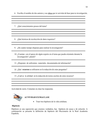 53


   6. Escribe el nombre de dos autores y sus obras que te servirán de base para tu investigación.




   7. ¿Qué conocimientos posees del tema?




   8. ¿Qué técnicas de recolección de datos requieres?



   9. ¿De cuánto tiempo dispones para realizar la investigación?


   10. ¿Cuentan con el apoyo de algún experto en el tema que pueda orientarte durante la
       investigación? ¿Quién?


   11. ¿Disponen de suficientes materiales documentales de información?


   12. ¿Qué recursos se utilizaron en la redacción de estas preguntas?


   13. ¿Cuál es la utilidad en la redacción de textos escritos de estos recursos?




Actividad de cierre. Comentar en clase las respuestas.



                ACTIVIDAD EXTRACLASE

                           •   Traer tres hipótesis de la vida cotidiana.

Hipótesis
Hipótesis es una suposición que creemos verdadera, hay hipótesis de causa y de solución. A
continuación se presenta la definición de hipótesis del Diccionario de la Real Academia
Española.
 
