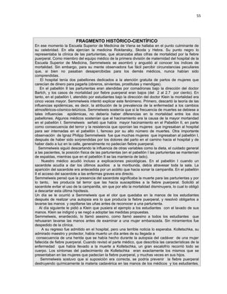 55




                         FRAGMENTO HISTÓRICO-CIENTÍFICO
En ese momento la Escuela Superior de Medicina de Viena se hallaba en el punto culminante de
su celebridad. En ella ejercían la medicina Rokitansky, Skoda y Hebra. Su punto negro lo
representaba la clínica de las parturientas, que alcanzaba altas cifras de mortalidad por la fiebre
puerperal. Como miembro del equipo médico de la primera división de maternidad del hospital de la
Escuela Superior de Medicina, Semmelweis se asombró y angustió al conocer los índices de
mortalidad. Sin embargo, para su mente observadora fue fácil percibir circunstancias peculiares
que, si bien no pasaban desapercibidas para los demás médicos, nunca habían sido
comprendidas.
    El hospital tenía dos pabellones dedicados a la atención gratuita de partos de mujeres que
carecían de dinero para pagarla (obreros, sirvientas, prostitutas y mendigas).
    En el pabellón II las parturientas eran atendidas por comadronas bajo la dirección del doctor
Bartch, y los casos de mortalidad por fiebre puerperal eran bajos (del 2 al 2.7 por ciento). En
tanto, en el pabellón I, atendido por estudiantes bajo la dirección del doctor Klein la mortalidad era
cinco veces mayor. Semmelweis intentó explicar este fenómeno. Primero, descartó la teoría de las
influencias epidémicas, es decir, la atribución de la prevalencia de la enfermedad a los cambios
atmosféricos-cósmico-telúricos. Semmelweis sostenía que si la frecuencia de muertes se debiese a
tales influencias epidémicas, no debería haber diferencias en la mortalidad entre los dos
pabellones. Algunos médicos sostenían que el hacinamiento era la causa de la mayor mortandad
en el pabellón I. Semmelweis señaló que había mayor hacinamiento en el Pabellón II, en parte
como consecuencia del terror y la resistencia que oponían las mujeres que ingresaban al hospital
para ser internadas en el pabellón I, famoso por su alto número de muertes. Otra importante
observación de Ignaz Philipp Semmelweis fue que muchas mujeres que ingresaban al pabellón I,
después de haber sido sorprendidas por los dolores del parto en el camino hacia el hospital y de
haber dado a luz en la calle, generalmente no padecían fiebre puerperal.
   Semmelweis siguió descartando la influencia de otras variables como la dieta, el cuidado general
a las pacientes, la posición física de las parturientas (en el pabellón I las parturientas se mantenían
de espaldas, mientras que en el pabellón II se las mantenía de lado).
     Nuestro médico acudió incluso a explicaciones psicológicas. En el pabellón I cuando un
sacerdote acudía a dar los últimos auxilios a la moribunda, debía atravesar toda la sala. La
aparición del sacerdote era antecedida por un acólito que hacia sonar la campanilla. En el pabellón
II el acceso del sacerdote a las enfermas graves era directo.
Semmelweis pensó que la presencia del sacerdote significaba la muerte para las parturientas y por
lo tanto, les producía tal terror que las hacía susceptibles a la fiebre puerperal. Solicitó al
sacerdote evitar el uso de la campanilla, sin que por ello la mortalidad disminuyera, lo cual lo obligó
a descartar esta última hipótesis.
Un día se le ocurrió a Semmelweis que el olor que quedaba en la manos de los estudiantes
después de realizar una autopsia era lo que producía la fiebre puerperal, y resolvió obligarlos a
lavarse las manos y cepillarse las uñas antes de reconocer a una parturienta.
   Al día siguiente le pidió a Klein que pusiera el ejemplo a los estudiantes con el lavado de sus
manos. Klein se indignó y se negó a adoptar las medidas propuestas.
Semmelweis, enardecido, lo llamó asesino, como llamó asesino a todos los estudiantes que
rehusaran lavarse las manos antes de examinar a una mujer embarazada. Sin miramientos fue
despedido de la clínica.
     A su regreso fue admitido en el hospital, pero una terrible noticia lo esperaba. Kolletschka, su
admirado maestro y protector, había muerto un día antes de su llegada a
 consecuencia de una herida que se había hecho durante la autopsia del cadáver de una mujer
fallecida de fiebre puerperal. Cuando revisó el parte médico, que describía las características de la
enfermedad que había llevado a la muerte a Kolletschka, un gran escalofrío recorrió todo se
cuerpo. Los síntomas del padecimiento de Kolletschka eran exactamente los mismos que se
presentaban en las mujeres que padecían la fiebre puerperal, y muchas veces en sus hijos.
    Semmelweis sostuvo que si suposición era correcta, se podría prevenir la fiebre puerperal
destruyendo químicamente la materia cadavérica en las manos de los médicos y los estudiantes.
 