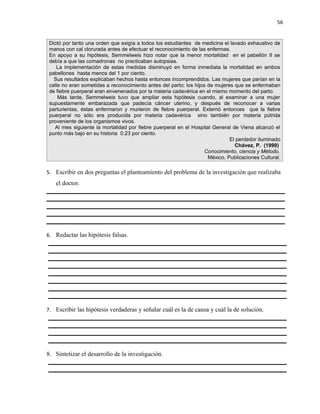 56


 Dictó por tanto una orden que exigía a todos los estudiantes de medicina el lavado exhaustivo de
 manos con cal clorurada antes de efectuar el reconocimiento de las enfermas.
 En apoyo a su hipótesis, Semmelweis hizo notar que la menor mortalidad en el pabellón II se
 debía a que las comadronas no practicaban autopsias.
    La implementación de estas medidas disminuyó en forma inmediata la mortalidad en ambos
 pabellones hasta menos del 1 por ciento.
   Sus resultados explicaban hechos hasta entonces incomprendidos. Las mujeres que parían en la
 calle no eran sometidas a reconocimiento antes del parto; los hijos de mujeres que se enfermaban
 de fiebre puerperal eran envenenados por la materia cadavérica en el mismo momento del parto.
     Más tarde, Semmelweis tuvo que ampliar esta hipótesis cuando, al examinar a una mujer
 supuestamente embarazada que padecía cáncer uterino, y después de reconocer a varias
 parturientas, éstas enfermaron y murieron de fiebre puerperal. Externó entonces que la fiebre
 puerperal no sólo era producida por materia cadavérica sino también por materia pútrida
 proveniente de los organismos vivos.
   Al mes siguiente la mortalidad por fiebre puerperal en el Hospital General de Viena alcanzó el
 punto más bajo en su historia 0.23 por ciento.
                                                                              El perdedor iluminado
                                                                                Chávez, P. (1999)
                                                                    Conocimiento, ciencia y Método.
                                                                     México, Publicaciones Cultural.

5. Escribir en dos preguntas el planteamiento del problema de la investigación que realizaba
   el doctor.




6. Redactar las hipótesis falsas.




7. Escribir las hipótesis verdaderas y señalar cuál es la de causa y cuál la de solución.




8. Sintetizar el desarrollo de la investigación.
 