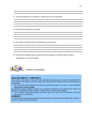 57




  9. Citar textualmente los resultados numéricos de la investigación.




  10. Escribir los marcadores textuales.




  11. Investigar el significado de las palabras que desconoces.




  12. Escribir las hipótesis para tu proyecto de investigación. Presentar para revisión e
      integrarlas en el sobre borrador.




                     CÁPSULA CULTURAL



ORACIÓN SIMPLE Y COMPUESTA
Toda oración ha de tener un verbo en forma personal que funcione como núcleo del predicado. Pero
hay oraciones con más de una forma verbal. Este hecho permite distinguir entre oraciones simples y
compuestas.
• Son oraciones simples aquellas que tienen una sola forma verbal y, por tanto, un solo predicado:
    Carlos tiene muchas amigas.
Son también simples aquellas oraciones cuyo núcleo del predicado es una perífrasis de infinitivo, de
gerundio o de participio. En estos casos, la oración tiene un núcleo verbal complejo.
• Son oraciones compuestas aquellas que tienen más de un verbo en forma personal y, por tanto,
    tienen más de un predicado.
PÁRRAFO
Al conjunto de enunciados que desarrollan una idea central, y que se inicia con mayúsculas y termina
en punto y aparte, le llamamos párrafo.
 