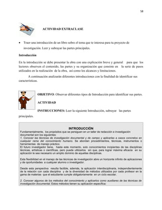 58




                    ACTIVIDAD EXTRACLASE



•   Traer una introducción de un libro sobre el tema que te interesa para tu proyecto de
    investigación. Leer y subrayar las partes principales.

Introducción

En la introducción se debe presentar la obra con una explicación breve y general para que los
lectores observen el contenido, las partes y su organización que consiste en la serie de pasos
utilizados en la realización de la obra, así como los alcances y limitaciones.
       A continuación analizarán diferentes introducciones con la finalidad de identificar sus
características.



                OBJETIVO: Observar diferentes tipos de Introducción para identificar sus partes.

                ACTIVIDAD

                INSTRUCCIONES: Leer la siguiente Introducción, subrayar las partes
principales.


                                           INTRODUCCIÓN
 Fundamentalmente, los propósitos que se persiguen en un taller de redacción e investigación
 documental son los siguientes:
 1. Conocer las técnicas de investigación documental y de campo y aplicarlas a casos concretos en
 cualquier rama del conocimiento humano. Se abordan procedimientos, técnicas, instrumentos o
 herramientas de manejo práctico.
 El futuro investigador tiene, hasta este momento, solo conocimientos incipientes de las disciplinas
 técnicas, artísticas o científicas, pero puede utilizarlos sin que, para lograr máxima eficacia en su
 aplicación le sea necesario un amplio dominio de aquellas disciplinas.

 Esta flexibilidad en el manejo de las técnicas de investigación abre un horizonte infinito de aplicaciones
 y de oportunidades a cualquier alumno o investigador.

 Desde esta perspectiva resulta factible, además, la aplicación interdisciplinaria, independientemente
 de la relación con cada disciplina y de la diversidad de métodos utilizados por cada profesor en la
 gama de materias que el estudiante cumple obligatoriamente en un ciclo escolar.

 2. Conocer algunos de los métodos del conocimiento y aplicarlos como auxiliares de las técnicas de
 investigación documental. Estos métodos tienen su aplicación específica:
 