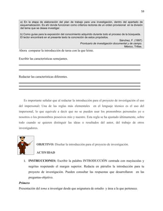 59


 a) En la etapa de elaboración del plan de trabajo para una investigación, dentro del apartado de
 esquematización. Es ahí donde funcionan como criterios rectores de un orden provisional en la división
 del tema que se desea investigar.

 b) Como guías para la exposición del conocimiento adquirido durante todo el proceso de la búsqueda.
 El lector encontrará en el presente texto la concreción de estos propósitos.
                                                                                     Sánchez, F. (1997)
                                                     Prontuario de investigación documental y de campo.
                                                                                        México, Trillas.
Ahora comparar la introducción de tarea con la que leíste.

Escribir las características semejantes.




Redactar las características diferentes.




   Es importante señalar que al redactar la introducción para el proyecto de investigación el uso
del impersonal: Una de las reglas más elementales             en el lenguaje técnico es el uso del
impersonal, lo que equivale a decir que no se pueden usar los pronombres personales yo o
nosotros o los pronombres posesivos mío y nuestro. Esta regla se ha ajustado últimamente, sobre
todo cuando se quieren distinguir las ideas o resultados del autor, del trabajo de otros
investigadores.




              OBJETIVO: Diseñar la introducción para el proyecto de investigación.

              ACTIVIDAD

   1. INSTRUCCIONES: Escribir la palabra INTRODUCCIÓN centrada con mayúsculas y
       negritas respetando el margen superior. Redacta en párrafos la introducción para tu
       proyecto de investigación. Pueden consultar las respuestas que desarrollaron               en las
       preguntas-objetivo.
Primero
Presentación del tema a investigar desde que asignatura de estudio y área a la que pertenece.
 