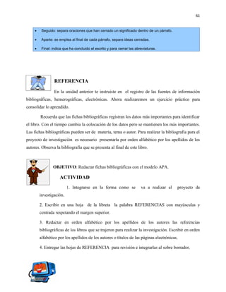 61


     •    Seguido: separa oraciones que han cerrado un significado dentro de un párrafo.

     •    Aparte: se emplea al final de cada párrafo, separa ideas cerradas.

     •    Final: indica que ha concluido el escrito y para cerrar las abreviaturas.




                  REFERENCIA

                  En la unidad anterior te instruiste en el registro de las fuentes de información
bibliográficas, hemerográficas, electrónicas. Ahora realizaremos un ejercicio práctico para
consolidar lo aprendido.

         Recuerda que las fichas bibliográficas registran los datos más importantes para identificar
el libro. Con el tiempo cambia la colocación de los datos pero se mantienen los más importantes.
Las fichas bibliográficas pueden ser de materia, tema o autor. Para realizar la bibliografía para el
proyecto de investigación es necesario presentarla por orden alfabético por los apellidos de los
autores. Observa la bibliografía que se presenta al final de este libro.



                 OBJETIVO: Redactar fichas bibliográficas con el modelo APA.

                     ACTIVIDAD
                          1. Integrarse en la forma como se              va a realizar el   proyecto de
         investigación.

         2. Escribir en una hoja de la libreta la palabra REFERENCIAS con mayúsculas y
         centrada respetando el margen superior.

         3. Redactar en orden alfabético por los apellidos de los autores las referencias
         bibliográficas de los libros que se trajeron para realizar la investigación. Escribir en orden
         alfabético por los apellidos de los autores o títulos de las páginas electrónicas.

         4. Entregar las hojas de REFERENCIA para revisión e integrarlas al sobre borrador.
 