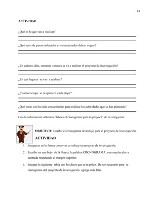 63


ACTIVIDAD


¿Qué es lo que van a realizar?



¿Qué serie de pasos ordenados y sistematizados deben seguir?




¿En cuántos días, semanas o meses se va a realizar el proyecto de investigación?



¿En qué lugares se van a realizar?



¿Cuánto tiempo se ocupará en cada etapa?



¿Qué horas son las más convenientes para realizar las actividades que se han planeado?


Con la información obtenida elabora el cronograma para tu proyecto de investigación.



             OBJETIVO: Escribir el cronograma de trabajo para el proyecto de investigación.

             ACTIVIDAD

   1. Integrarse en la forma como vas a realizar tu proyecto de investigación.

   2. Escribir en una hoja de la libreta la palabra CRONOGRAMA con mayúsculas y
       centrada respetando el margen superior.

   3. Integrar la siguiente tabla con los datos que se te piden. De ser necesario para tu
       cronograma del proyecto de investigación agrega más filas.
 