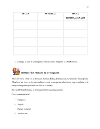 64


             LUGAR                        ACTIVIDAD                          FECHA

                                                                     TIEMPO ASIGNADO




   4. Entregar la hoja de Cronograma para revisión e integrarla al sobre borrador.




            Borrador del Proyecto de investigación

Ahora revisa tu sobre con el borrador: Portada, Índice, Introducción, Referencia y Cronograma.
¡Muy bien! ya tienes tu borrador del proyecto de investigación, el siguiente paso es trabajar en la
computadora para la presentación final de tu trabajo.

Revisa el trabajo tomando en consideración los siguientes puntos:

Conocimiento espacial:

   •   Márgenes.

   •   Sangría.

   •   Párrafo posterior.

   •   Justificación.
 