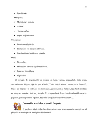 65


   •     Interlineado.

   Ortografía:

   •     Morfología y sintaxis.

   •     Acentos.

   •     Uso de grafías.

   •     Signos de puntuación.

Coherencia:

   •     Estructura del párrafo.

   •     Enunciados con relación adecuada.

   •     Distribución de las ideas en párrafos.

Otros:

   •     Tipografía.

   •     Marcadores textuales o palabras claves.

   •     Recursos tipográficos.

   •     Páginación.

    El proyecto de investigación se presenta en hojas blancas, engargolado, tinta negra,

adecuadamente impreso, tipo de letra: Courier, Times New Romans, tamaño de la fuente 12,

títulos en negritas 14, centrados con mayúsculas, justificación de párrafos, respetando medidas

de márgenes superior, inferior y derecho 2.5 e izquierdo de 3 cm., interlineado doble espacio,

paginado, párrafo posterior 6 puntos. Presentar con portafolio electrónico en CD.

                Corrección y reelaboración del Proyecto

                El profesor señala todas las observaciones que sean necesarias corregir en el
proyecto de investigación. Entregar la versión final.
 