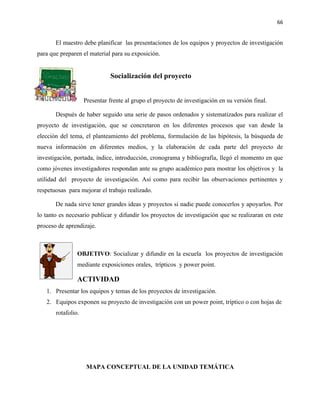 66


       El maestro debe planificar las presentaciones de los equipos y proyectos de investigación
para que preparen el material para su exposición.


                              Socialización del proyecto


                    Presentar frente al grupo el proyecto de investigación en su versión final.

       Después de haber seguido una serie de pasos ordenados y sistematizados para realizar el
proyecto de investigación, que se concretaron en los diferentes procesos que van desde la
elección del tema, el planteamiento del problema, formulación de las hipótesis, la búsqueda de
nueva información en diferentes medios, y la elaboración de cada parte del proyecto de
investigación, portada, índice, introducción, cronograma y bibliografía, llegó el momento en que
como jóvenes investigadores respondan ante su grupo académico para mostrar los objetivos y la
utilidad del proyecto de investigación. Así como para recibir las observaciones pertinentes y
respetuosas para mejorar el trabajo realizado.

       De nada sirve tener grandes ideas y proyectos si nadie puede conocerlos y apoyarlos. Por
lo tanto es necesario publicar y difundir los proyectos de investigación que se realizaran en este
proceso de aprendizaje.



                OBJETIVO: Socializar y difundir en la escuela los proyectos de investigación
                mediante exposiciones orales, trípticos y power point.

                ACTIVIDAD
   1. Presentar los equipos y temas de los proyectos de investigación.
   2. Equipos exponen su proyecto de investigación con un power point, tríptico o con hojas de
       rotafolio.




                     MAPA CONCEPTUAL DE LA UNIDAD TEMÁTICA
 