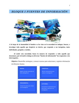7



   BLOQUE I FUENTES DE INFORMACIÓN




A lo largo de la humanidad el hombre se ha visto en la necesidad de indagar, buscar, e
investigar todo aquello que despierte su interés, que responda a sus incógnitas, tanto
individuales, grupales y sociales.

       Al sentir esta necesidad, busca la manera de responder a todo aquello que
desconoces, por tal motivo indaga en diversas “fuentes de información” las respuestas a tus
interrogantes.

   Objetivo: Desarrollar estrategias y conocer recursos para seleccionar y registrar información
   de diferentes fuentes.

                 PREVIOS:                          CONCEPTUAL:

                 Registro de datos generales de    Afirmar conocimientos para
                 fichas bibliográficas.            realizar la investigación.




                 PROCEDIMENTAL:
                                                   ACTITUDINAL:
                 Conocer los pasos para realizar
                                                   Concientizar la importancia que
                 una investigación.
                                                   tiene llevar a cabo para una
                                                   investigación.
 