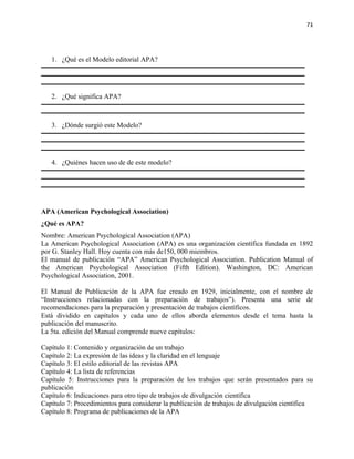 71




   1. ¿Qué es el Modelo editorial APA?




   2. ¿Qué significa APA?



   3. ¿Dónde surgió este Modelo?




   4. ¿Quiénes hacen uso de de este modelo?




APA (American Psychological Association)
¿Qué es APA?
Nombre: American Psychological Association (APA)
La American Psychological Association (APA) es una organización científica fundada en 1892
por G. Stanley Hall. Hoy cuenta con más de150, 000 miembros.
El manual de publicación “APA” American Psychological Association. Publication Manual of
the American Psychological Association (Fifth Edition). Washington, DC: American
Psychological Association, 2001.

El Manual de Publicación de la APA fue creado en 1929, inicialmente, con el nombre de
“Instrucciones relacionadas con la preparación de trabajos”). Presenta una serie de
recomendaciones para la preparación y presentación de trabajos científicos.
Está dividido en capítulos y cada uno de ellos aborda elementos desde el tema hasta la
publicación del manuscrito.
La 5ta. edición del Manual comprende nueve capítulos:

Capítulo 1: Contenido y organización de un trabajo
Capítulo 2: La expresión de las ideas y la claridad en el lenguaje
Capítulo 3: El estilo editorial de las revistas APA
Capítulo 4: La lista de referencias
Capítulo 5: Instrucciones para la preparación de los trabajos que serán presentados para su
publicación
Capítulo 6: Indicaciones para otro tipo de trabajos de divulgación científica
Capítulo 7: Procedimientos para considerar la publicación de trabajos de divulgación científica
Capítulo 8: Programa de publicaciones de la APA
 