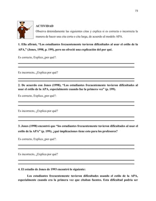 73




              ACTIVIDAD
              Observa detenidamente las siguientes citas y explica si es correcta o incorrecta la
              manera de hacer una cita corta o cita larga, de acuerdo al modelo APA.

1. Ella afirmó, “Los estudiantes frecuentemente tuvieron dificultades al usar el estilo de la
APA,” (Jones, 1998, p. 199), pero no ofreció una explicación del por qué.

Es correcto, Explica ¿por qué?:



Es incorrecto, ¿Explica por qué?



2. De acuerdo con Jones (1998), “Los estudiantes frecuentemente tuvieron dificultades al
usar el estilo de la APA, especialmente cuando fue la primera vez” (p. 199).

Es correcto, Explica ¿por qué?:



Es incorrecto, ¿Explica por qué?



3. Jones (1998) encontró que “los estudiantes frecuentemente tuvieron dificultades al usar el
estilo de la APA” (p. 199); ¿qué implicaciones tiene esto para los profesores?

Es correcto, Explica ¿por qué?:



Es incorrecto, ¿Explica por qué?



4. El estudio de Jones de 1993 encontró lo siguiente:

       Los estudiantes frecuentemente tuvieron dificultades usando el estilo de la APA,
especialmente cuando era la primera vez que citaban fuentes. Esta dificultad podría ser
 