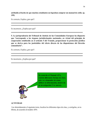 74


atribuida al hecho de que muchos estudiantes no lograban comprar un manual de estilo. (p.
199)

Es correcto, Explica ¿por qué?:



Es incorrecto, ¿Explica por qué?


5. La jurisprudencia del Tribunal de Justicia de las Comunidades Europeas ha dispuesto
que “corresponde a los órganos jurisdiccionales nacionales, en virtud del principio de
cooperación establecido en el artículo 5 del Tratado, proporcionar la protección jurídica
que se deriva para los justiciables del efecto directo de las disposiciones del Derecho
comunitario”.

Es correcto, Explica ¿por qué?:



Es incorrecto, ¿Explica por qué?




                                      De acuerdo al Manual APA,
                                      existen diferentes formas de citar,
                                      esto va a depender de cómo
                                      utilices tu información, dentro de
                                      tu investigación (Ver anexo).




ACTIVIDAD

 Lee detenidamente el siguiente texto, localiza los diferentes tipos de citas, y corrígelas, en tu
libreta, de acuerdo al modelo APA
 
